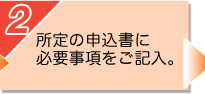 2：所定の申込書に必要事項をご記入。